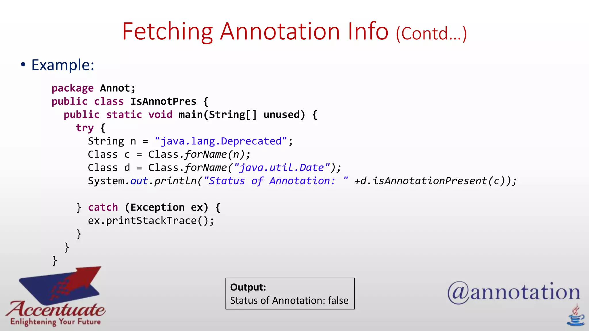 Fetching Annotation Info (Contd…)
• Example:
package Annot;
public class IsAnnotPres {
public static void main(String[] unused) {
try {
String n = "java.lang.Deprecated";
Class c = Class.forName(n);
Class d = Class.forName("java.util.Date");
System.out.println("Status of Annotation: " +d.isAnnotationPresent(c));
} catch (Exception ex) {
ex.printStackTrace();
}
}
}
Output:
Status of Annotation: false
 