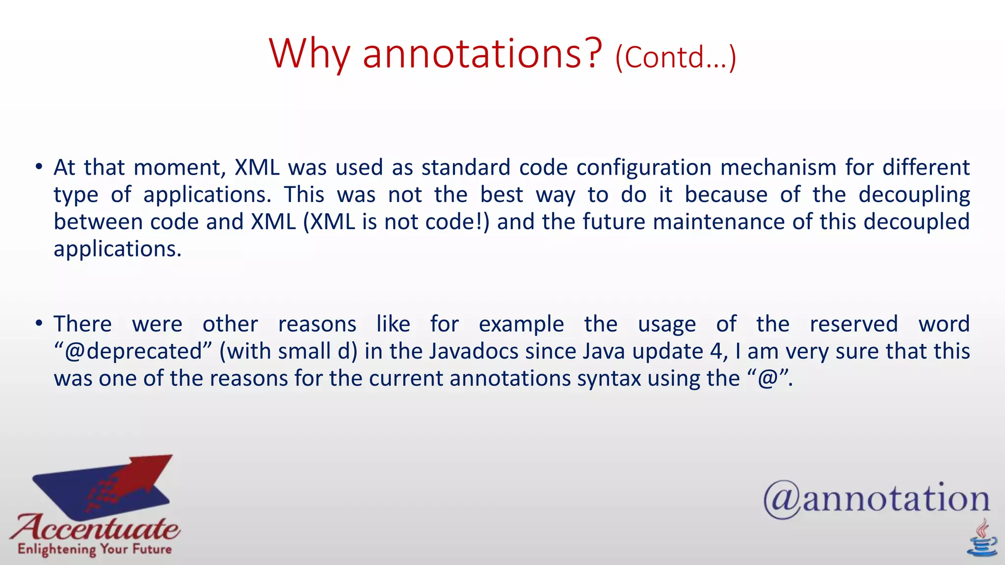 Why annotations? (Contd…)
• At that moment, XML was used as standard code configuration mechanism for different
type of applications. This was not the best way to do it because of the decoupling
between code and XML (XML is not code!) and the future maintenance of this decoupled
applications.
• There were other reasons like for example the usage of the reserved word
“@deprecated” (with small d) in the Javadocs since Java update 4, I am very sure that this
was one of the reasons for the current annotations syntax using the “@”.
 