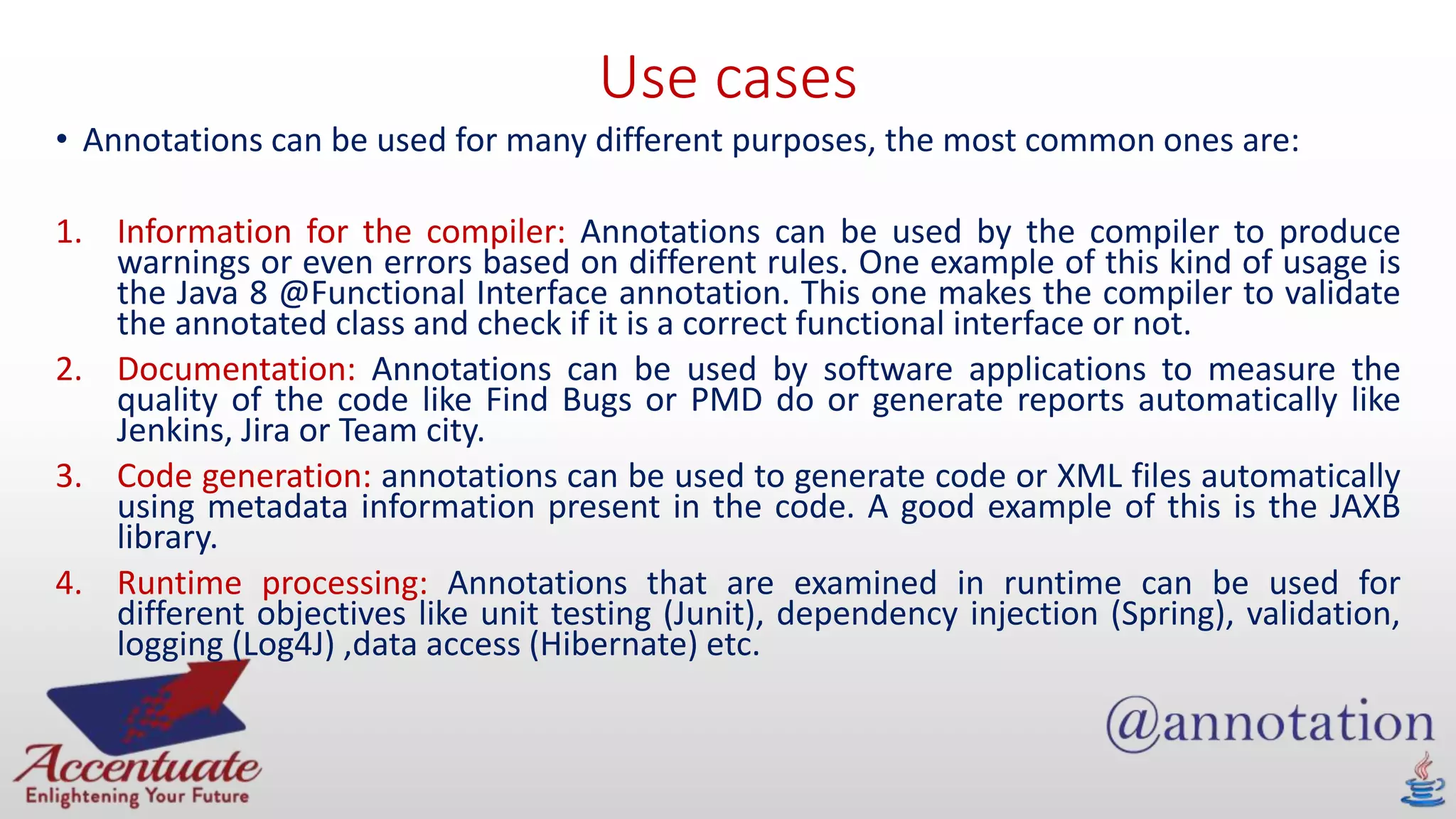 Use cases
• Annotations can be used for many different purposes, the most common ones are:
1. Information for the compiler: Annotations can be used by the compiler to produce
warnings or even errors based on different rules. One example of this kind of usage is
the Java 8 @Functional Interface annotation. This one makes the compiler to validate
the annotated class and check if it is a correct functional interface or not.
2. Documentation: Annotations can be used by software applications to measure the
quality of the code like Find Bugs or PMD do or generate reports automatically like
Jenkins, Jira or Team city.
3. Code generation: annotations can be used to generate code or XML files automatically
using metadata information present in the code. A good example of this is the JAXB
library.
4. Runtime processing: Annotations that are examined in runtime can be used for
different objectives like unit testing (Junit), dependency injection (Spring), validation,
logging (Log4J) ,data access (Hibernate) etc.
 