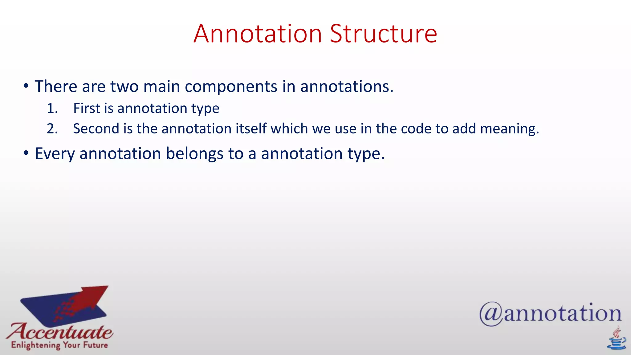 Annotation Structure
• There are two main components in annotations.
1. First is annotation type
2. Second is the annotation itself which we use in the code to add meaning.
• Every annotation belongs to a annotation type.
 