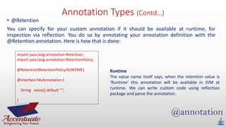 Annotation Types (Contd…)
• @Retention
You can specify for your custom annotation if it should be available at runtime, for
inspection via reflection. You do so by annotating your annotation definition with the
@Retention annotation. Here is how that is done:
import java.lang.annotation.Retention;
import java.lang.annotation.RetentionPolicy;
@Retention(RetentionPolicy.RUNTIME)
@interface MyAnnotation {
String value() default "";
}
Runtime
The value name itself says, when the retention value is
‘Runtime’ this annotation will be available in JVM at
runtime. We can write custom code using reflection
package and parse the annotation.
 