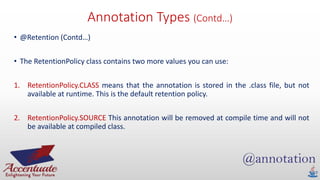 Annotation Types (Contd…)
• @Retention (Contd…)
• The RetentionPolicy class contains two more values you can use:
1. RetentionPolicy.CLASS means that the annotation is stored in the .class file, but not
available at runtime. This is the default retention policy.
2. RetentionPolicy.SOURCE This annotation will be removed at compile time and will not
be available at compiled class.
 
