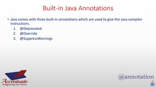 Built-in Java Annotations
• Java comes with three built-in annotations which are used to give the Java compiler
instructions.
1. @Deprecated
2. @Override
3. @SuppressWarnings
 