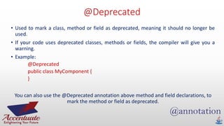 @Deprecated
• Used to mark a class, method or field as deprecated, meaning it should no longer be
used.
• If your code uses deprecated classes, methods or fields, the compiler will give you a
warning.
• Example:
@Deprecated
public class MyComponent {
}
You can also use the @Deprecated annotation above method and field declarations, to
mark the method or field as deprecated.
 