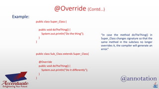 @Override (Contd…)
Example:
public class Super_Class {
public void doTheThing() {
System.out.println("Do the thing");
}
}
public class Sub_Class extends Super_Class{
@Override
public void doTheThing() {
System.out.println("Do it differently");
}
}
“In case the method doTheThing() in
Super_Class changes signature so that the
same method in the subclass no longer
overrides it, the compiler will generate an
error.”
 