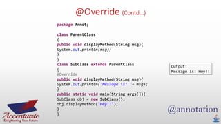 @Override (Contd…)
package Annot;
class ParentClass
{
public void displayMethod(String msg){
System.out.println(msg);
}
}
class SubClass extends ParentClass
{
@Override
public void displayMethod(String msg){
System.out.println("Message is: "+ msg);
}
public static void main(String args[]){
SubClass obj = new SubClass();
obj.displayMethod("Hey!!");
}
}
Output:
Message is: Hey!!
 