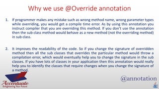 Why we use @Override annotation
1. If programmer makes any mistake such as wrong method name, wrong parameter types
while overriding, you would get a compile time error. As by using this annotation you
instruct compiler that you are overriding this method. If you don’t use the annotation
then the sub class method would behave as a new method (not the overriding method)
in sub class.
2. It improves the readability of the code. So if you change the signature of overridden
method then all the sub classes that overrides the particular method would throw a
compilation error, which would eventually help you to change the signature in the sub
classes. If you have lots of classes in your application then this annotation would really
help you to identify the classes that require changes when you change the signature of
a method.
 