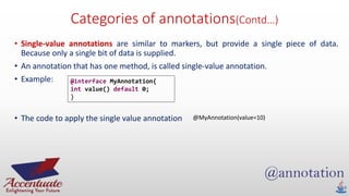 Categories of annotations(Contd…)
• Single-value annotations are similar to markers, but provide a single piece of data.
Because only a single bit of data is supplied.
• An annotation that has one method, is called single-value annotation.
• Example:
• The code to apply the single value annotation
@interface MyAnnotation{
int value() default 0;
}
@MyAnnotation(value=10)
 