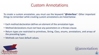 Custom Annotations
To create a custom annotation, you must use the keyword “@interface“. Other important
things to remember while creating custom annotations are listed below:
• Each method declaration defines an element of the annotation type.
• Method declarations must not have any parameters or a throws clause.
• Return types are restricted to primitives, String, Class, enums, annotations, and arrays of
the preceding types.
• Methods can have default values.
 