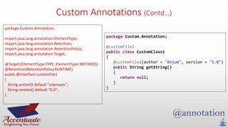 Custom Annotations (Contd…)
package Custom.Annotation;
import java.lang.annotation.ElementType;
import java.lang.annotation.Retention;
import java.lang.annotation.RetentionPolicy;
import java.lang.annotation.Target;
@Target({ElementType.TYPE, ElementType.METHOD})
@Retention(RetentionPolicy.RUNTIME)
public @interface customFile1
{
String author() default "unknown";
String version() default "0.0";
}
package Custom.Annotation;
@customFile1
public class CustomClass1
{
@customFile1(author = "Anjum", version = "1.0")
public String getString()
{
return null;
}
}
 