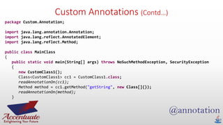 Custom Annotations (Contd…)
package Custom.Annotation;
import java.lang.annotation.Annotation;
import java.lang.reflect.AnnotatedElement;
import java.lang.reflect.Method;
public class MainClass
{
public static void main(String[] args) throws NoSuchMethodException, SecurityException
{
new CustomClass1();
Class<CustomClass1> cc1 = CustomClass1.class;
readAnnotationOn(cc1);
Method method = cc1.getMethod("getString", new Class[]{});
readAnnotationOn(method);
}
 