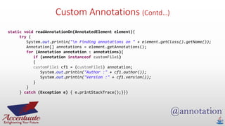 Custom Annotations (Contd…)
static void readAnnotationOn(AnnotatedElement element){
try {
System.out.println("n Finding annotations on " + element.getClass().getName());
Annotation[] annotations = element.getAnnotations();
for (Annotation annotation : annotations){
if (annotation instanceof customFile1)
{
customFile1 cf1 = (customFile1) annotation;
System.out.println("Author :" + cf1.author());
System.out.println("Version :" + cf1.version());
}
}
} catch (Exception e) { e.printStackTrace();}}}
 