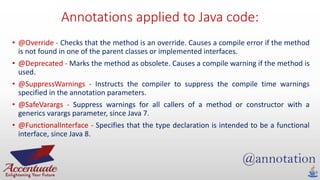 Annotations applied to Java code:
• @Override - Checks that the method is an override. Causes a compile error if the method
is not found in one of the parent classes or implemented interfaces.
• @Deprecated - Marks the method as obsolete. Causes a compile warning if the method is
used.
• @SuppressWarnings - Instructs the compiler to suppress the compile time warnings
specified in the annotation parameters.
• @SafeVarargs - Suppress warnings for all callers of a method or constructor with a
generics varargs parameter, since Java 7.
• @FunctionalInterface - Specifies that the type declaration is intended to be a functional
interface, since Java 8.
 