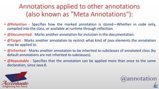 Annotations applied to other annotations
(also known as "Meta Annotations"):
• @Retention - Specifies how the marked annotation is stored—Whether in code only,
compiled into the class, or available at runtime through reflection.
• @Documented - Marks another annotation for inclusion in the documentation.
• @Target - Marks another annotation to restrict what kind of Java elements the annotation
may be applied to.
• @Inherited - Marks another annotation to be inherited to subclasses of annotated class (by
default annotations are not inherited to subclasses).
• @Repeatable - Specifies that the annotation can be applied more than once to the same
declaration, since Java 8.
 
