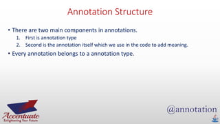 Annotation Structure
• There are two main components in annotations.
1. First is annotation type
2. Second is the annotation itself which we use in the code to add meaning.
• Every annotation belongs to a annotation type.
 