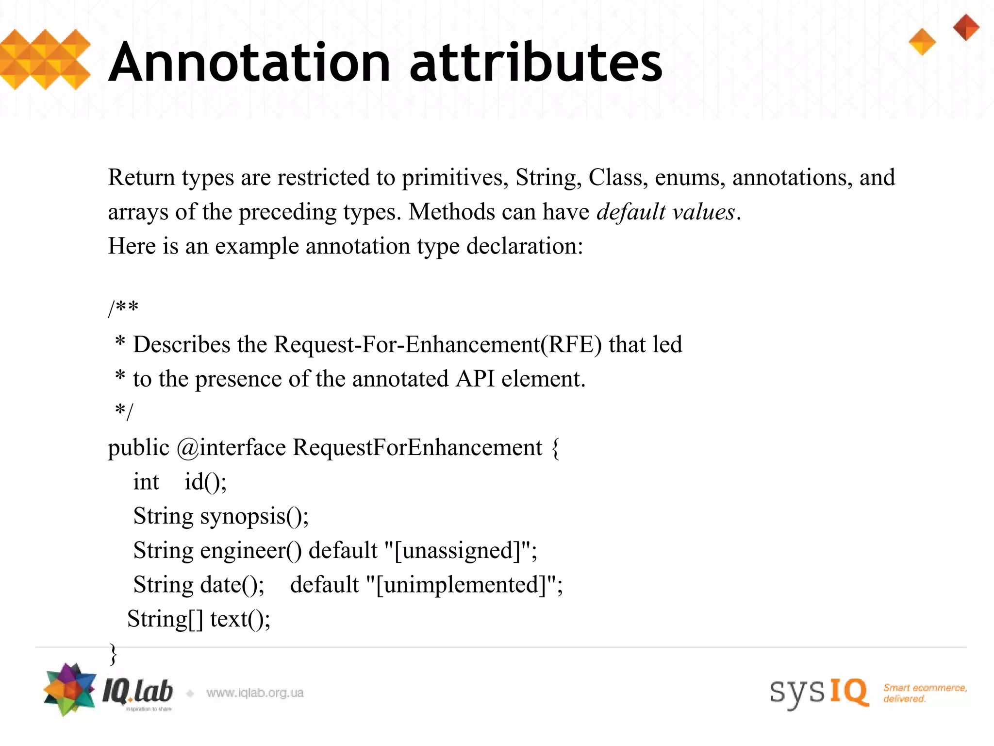 Annotation attributes
Return types are restricted to primitives, String, Class, enums, annotations, and
arrays of the preceding types. Methods can have default values.
Here is an example annotation type declaration:

/**
 * Describes the Request-For-Enhancement(RFE) that led
 * to the presence of the annotated API element.
 */
public @interface RequestForEnhancement {
   int id();
   String synopsis();
   String engineer() default "[unassigned]";
   String date(); default "[unimplemented]";
  String[] text();
}
 