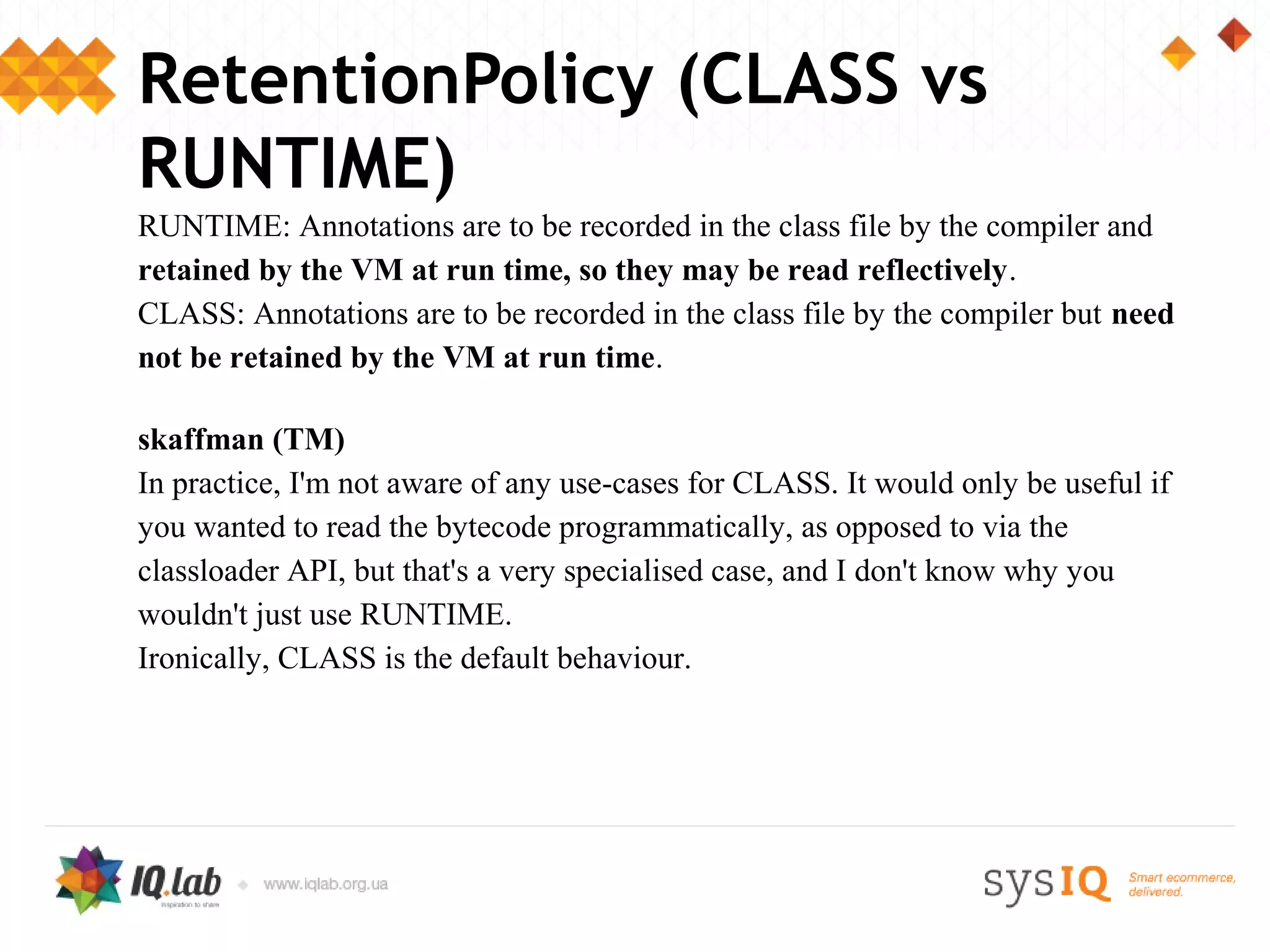 RetentionPolicy (CLASS vs
RUNTIME)
RUNTIME: Annotations are to be recorded in the class file by the compiler and
retained by the VM at run time, so they may be read reflectively.
CLASS: Annotations are to be recorded in the class file by the compiler but need
not be retained by the VM at run time.

skaffman (TM)
In practice, I'm not aware of any use-cases for CLASS. It would only be useful if
you wanted to read the bytecode programmatically, as opposed to via the
classloader API, but that's a very specialised case, and I don't know why you
wouldn't just use RUNTIME.
Ironically, CLASS is the default behaviour.
 