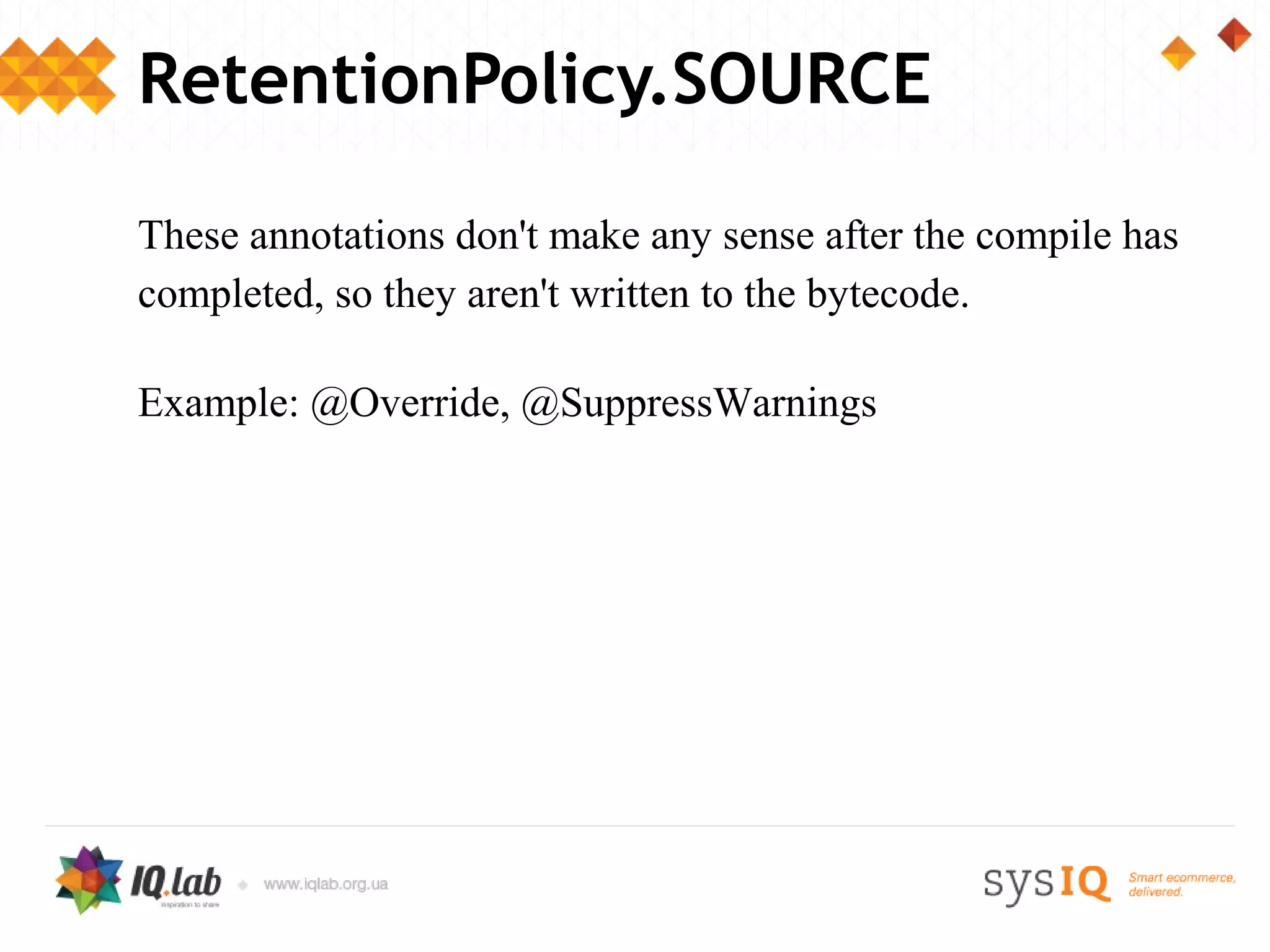 RetentionPolicy.SOURCE

These annotations don't make any sense after the compile has
completed, so they aren't written to the bytecode.

Example: @Override, @SuppressWarnings
 