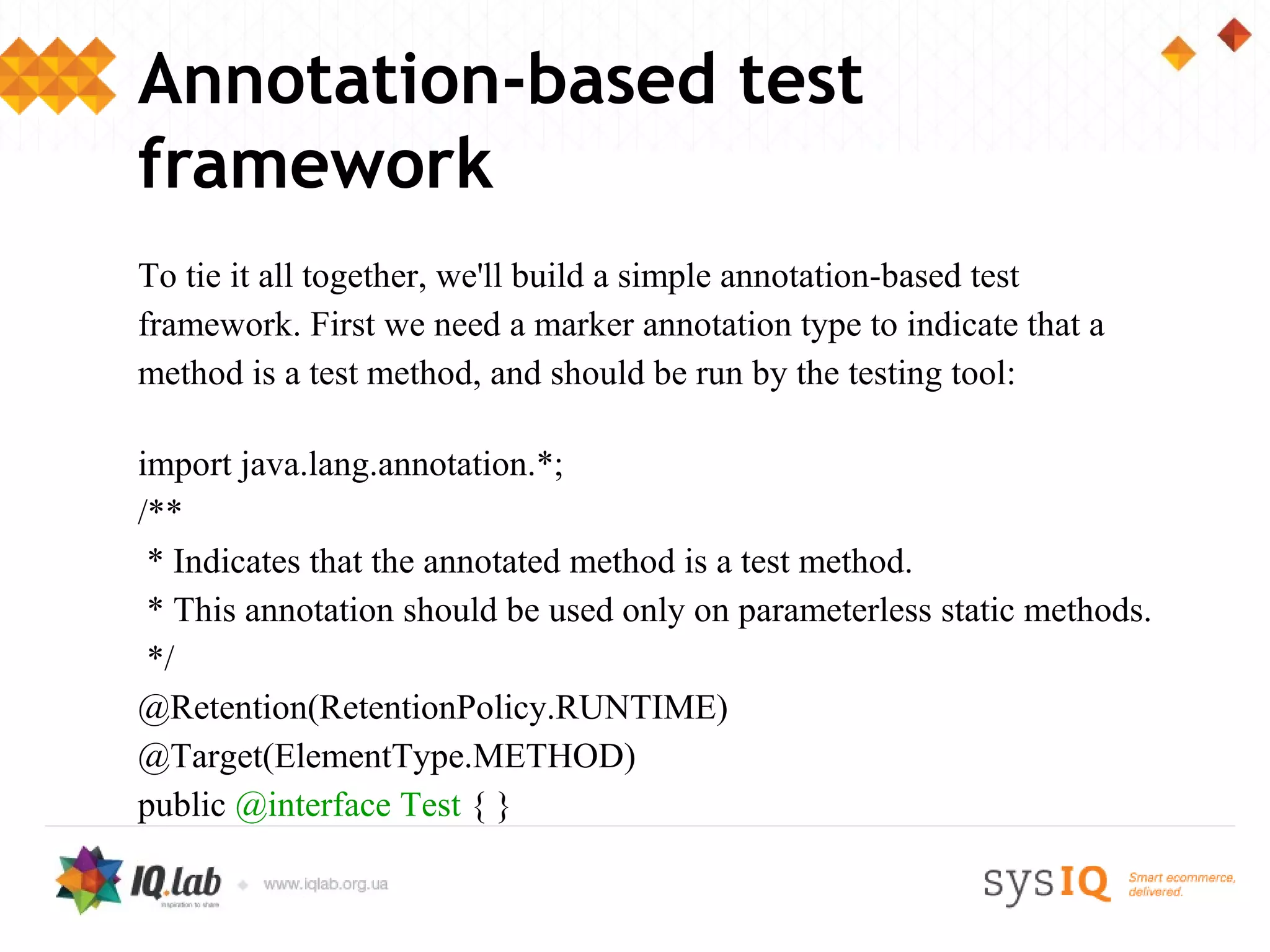 Annotation-based test
framework
To tie it all together, we'll build a simple annotation-based test
framework. First we need a marker annotation type to indicate that a
method is a test method, and should be run by the testing tool:

import java.lang.annotation.*;
/**
 * Indicates that the annotated method is a test method.
 * This annotation should be used only on parameterless static methods.
 */
@Retention(RetentionPolicy.RUNTIME)
@Target(ElementType.METHOD)
public @interface Test { }
 