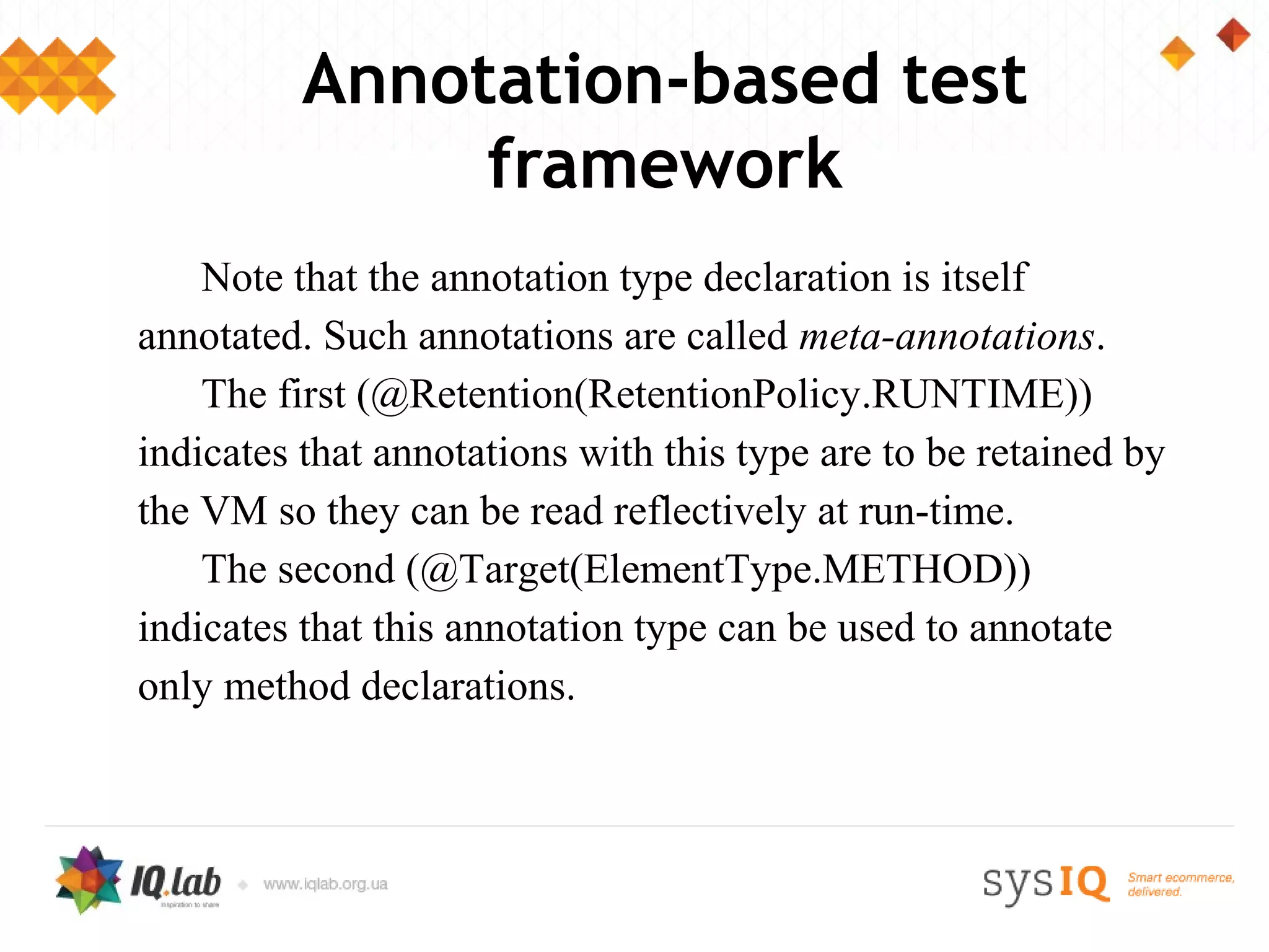 Annotation-based test
               framework
    Note that the annotation type declaration is itself
annotated. Such annotations are called meta-annotations.
    The first (@Retention(RetentionPolicy.RUNTIME))
indicates that annotations with this type are to be retained by
the VM so they can be read reflectively at run-time.
    The second (@Target(ElementType.METHOD))
indicates that this annotation type can be used to annotate
only method declarations.
 