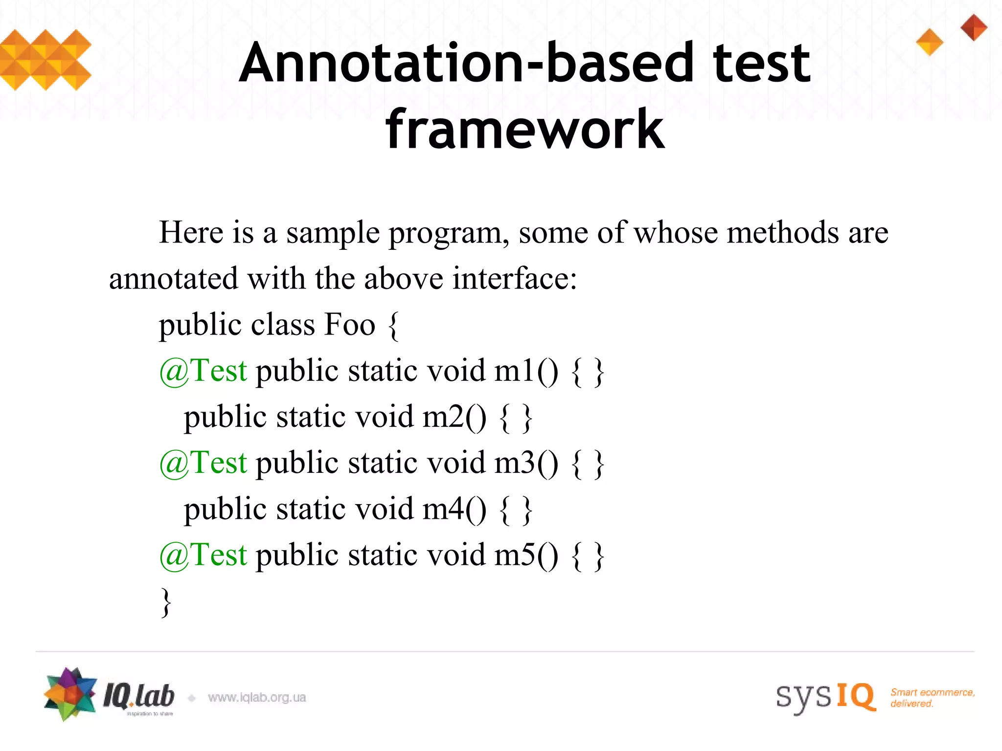 Annotation-based test
             framework
   Here is a sample program, some of whose methods are
annotated with the above interface:
   public class Foo {
   @Test public static void m1() { }
     public static void m2() { }
   @Test public static void m3() { }
     public static void m4() { }
   @Test public static void m5() { }
   }
 