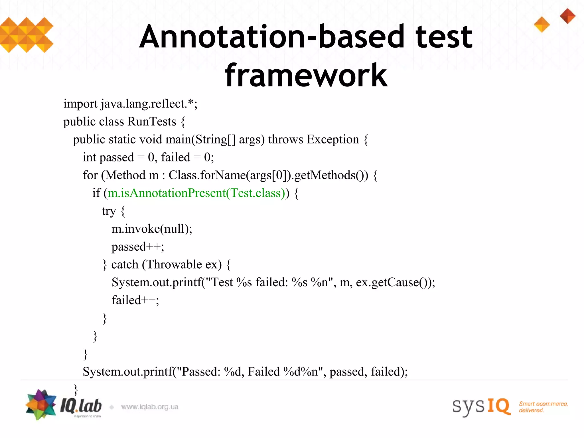 Annotation-based test
                   framework
import java.lang.reflect.*;
public class RunTests {
  public static void main(String[] args) throws Exception {
    int passed = 0, failed = 0;
    for (Method m : Class.forName(args[0]).getMethods()) {
      if (m.isAnnotationPresent(Test.class)) {
         try {
           m.invoke(null);
           passed++;
         } catch (Throwable ex) {
           System.out.printf("Test %s failed: %s %n", m, ex.getCause());
           failed++;
         }
      }
    }
    System.out.printf("Passed: %d, Failed %d%n", passed, failed);
  }
 