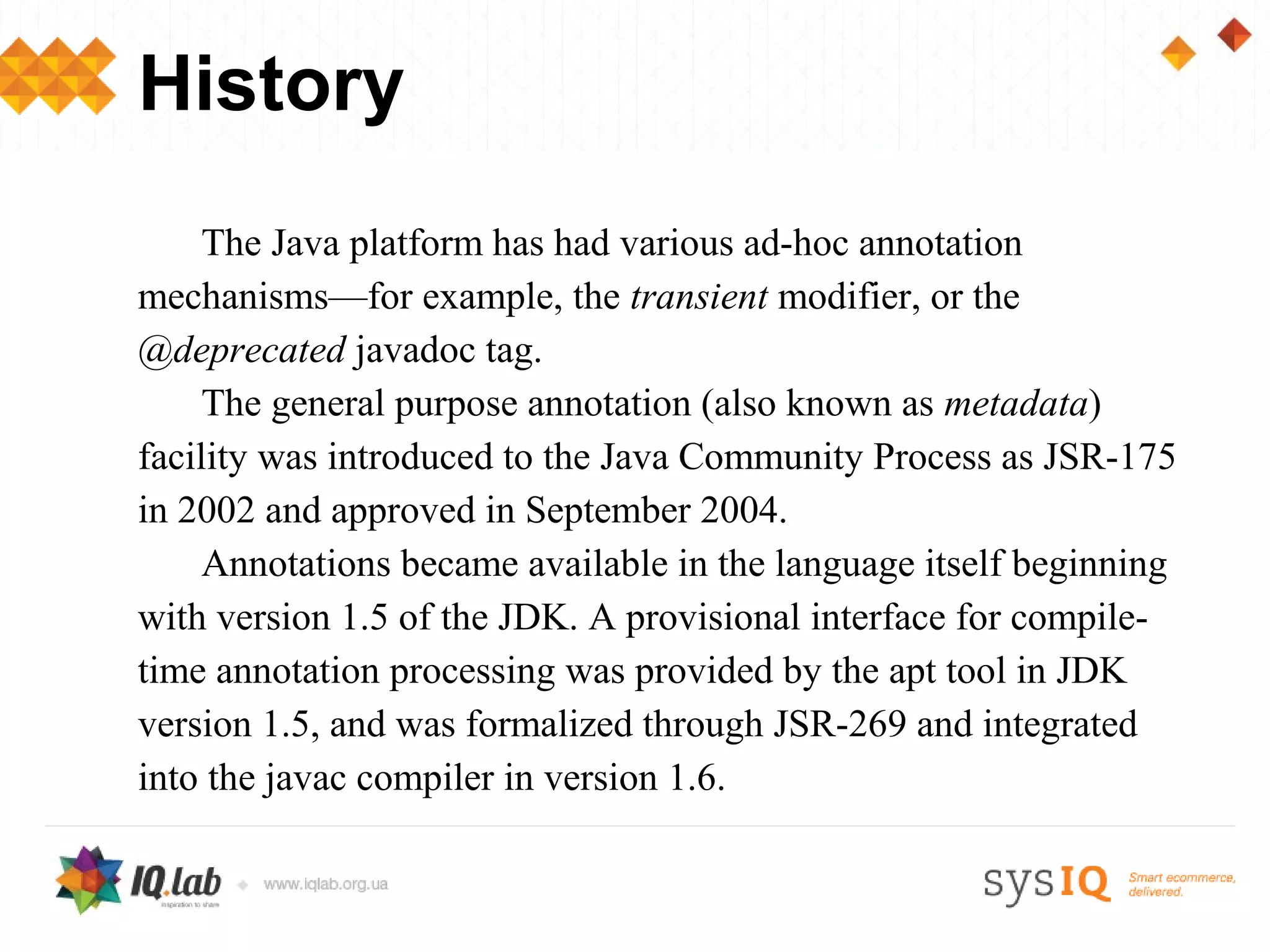 History
     The Java platform has had various ad-hoc annotation
mechanisms—for example, the transient modifier, or the
@deprecated javadoc tag.
     The general purpose annotation (also known as metadata)
facility was introduced to the Java Community Process as JSR-175
in 2002 and approved in September 2004.
     Annotations became available in the language itself beginning
with version 1.5 of the JDK. A provisional interface for compile-
time annotation processing was provided by the apt tool in JDK
version 1.5, and was formalized through JSR-269 and integrated
into the javac compiler in version 1.6.
 