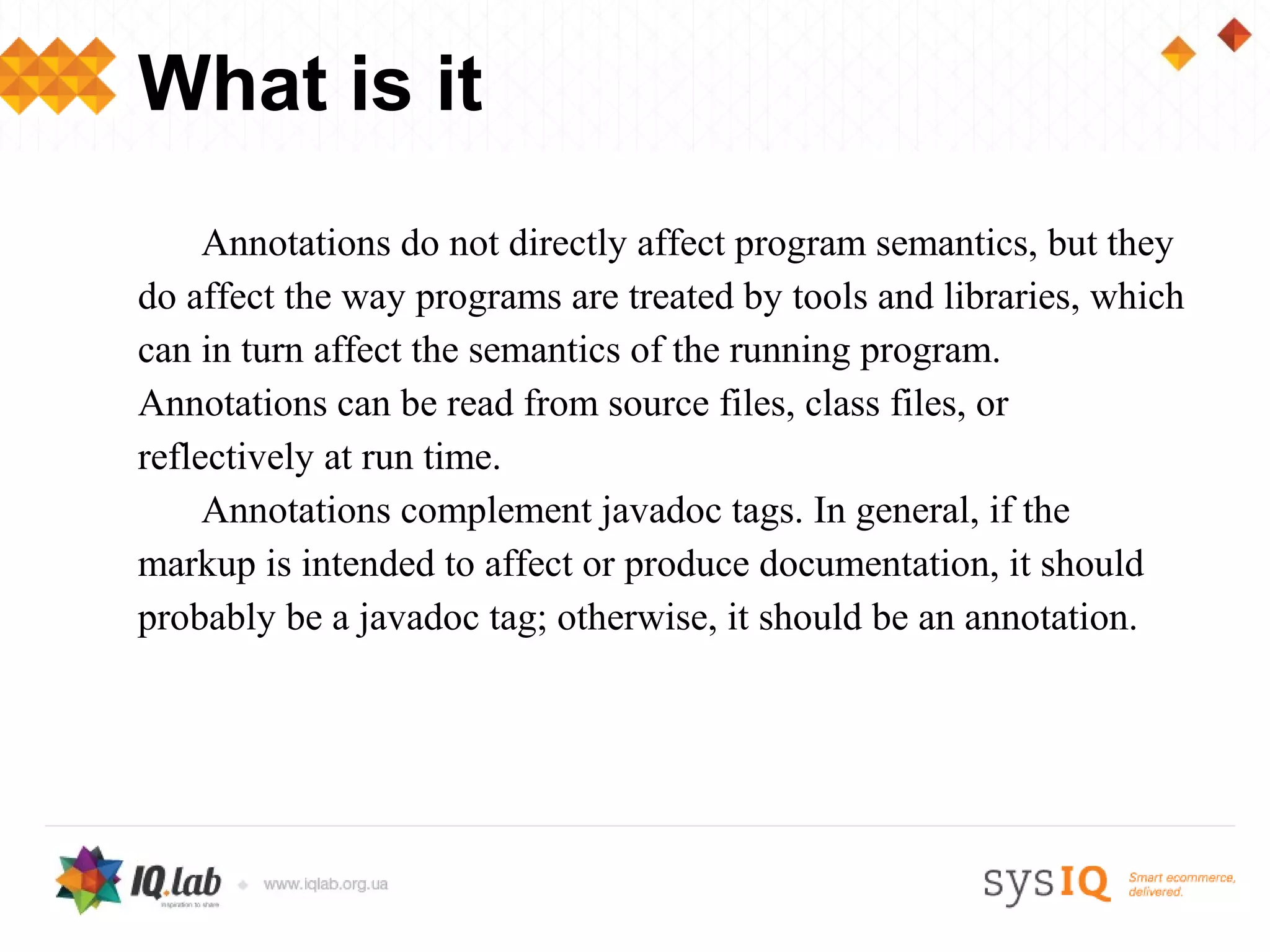 What is it
     Annotations do not directly affect program semantics, but they
do affect the way programs are treated by tools and libraries, which
can in turn affect the semantics of the running program.
Annotations can be read from source files, class files, or
reflectively at run time.
     Annotations complement javadoc tags. In general, if the
markup is intended to affect or produce documentation, it should
probably be a javadoc tag; otherwise, it should be an annotation.
 