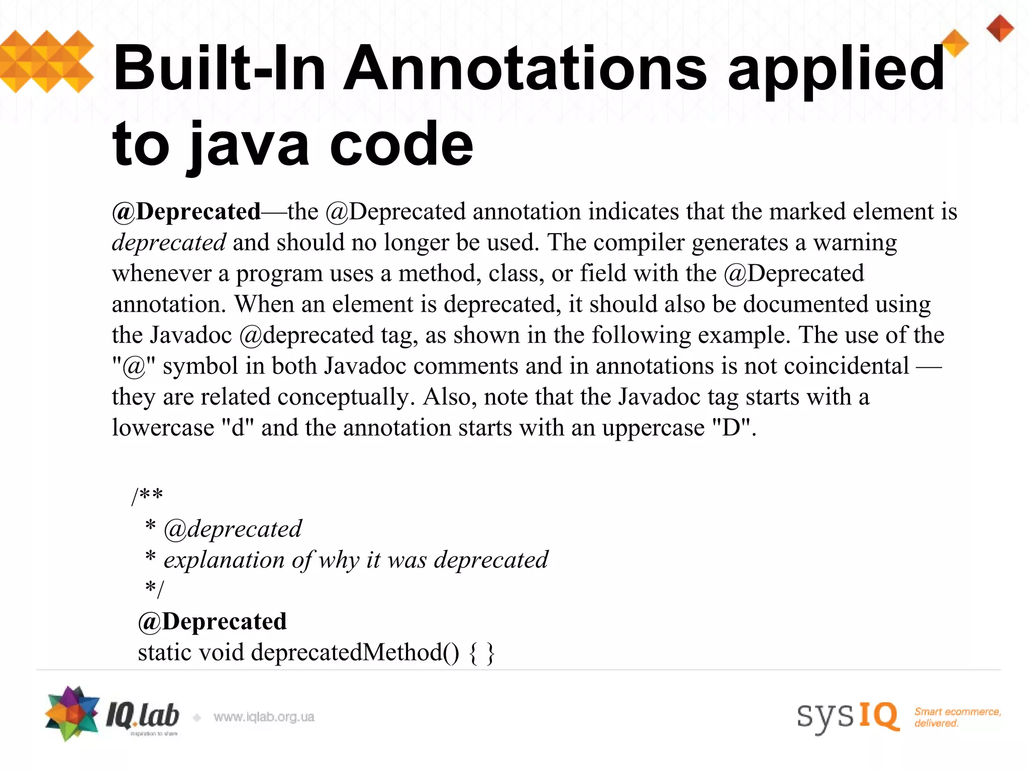 Built-In Annotations applied
to java code
@Deprecated—the @Deprecated annotation indicates that the marked element is
deprecated and should no longer be used. The compiler generates a warning
whenever a program uses a method, class, or field with the @Deprecated
annotation. When an element is deprecated, it should also be documented using
the Javadoc @deprecated tag, as shown in the following example. The use of the
"@" symbol in both Javadoc comments and in annotations is not coincidental —
they are related conceptually. Also, note that the Javadoc tag starts with a
lowercase "d" and the annotation starts with an uppercase "D".

 /**
   * @deprecated
   * explanation of why it was deprecated
   */
  @Deprecated
  static void deprecatedMethod() { }
 