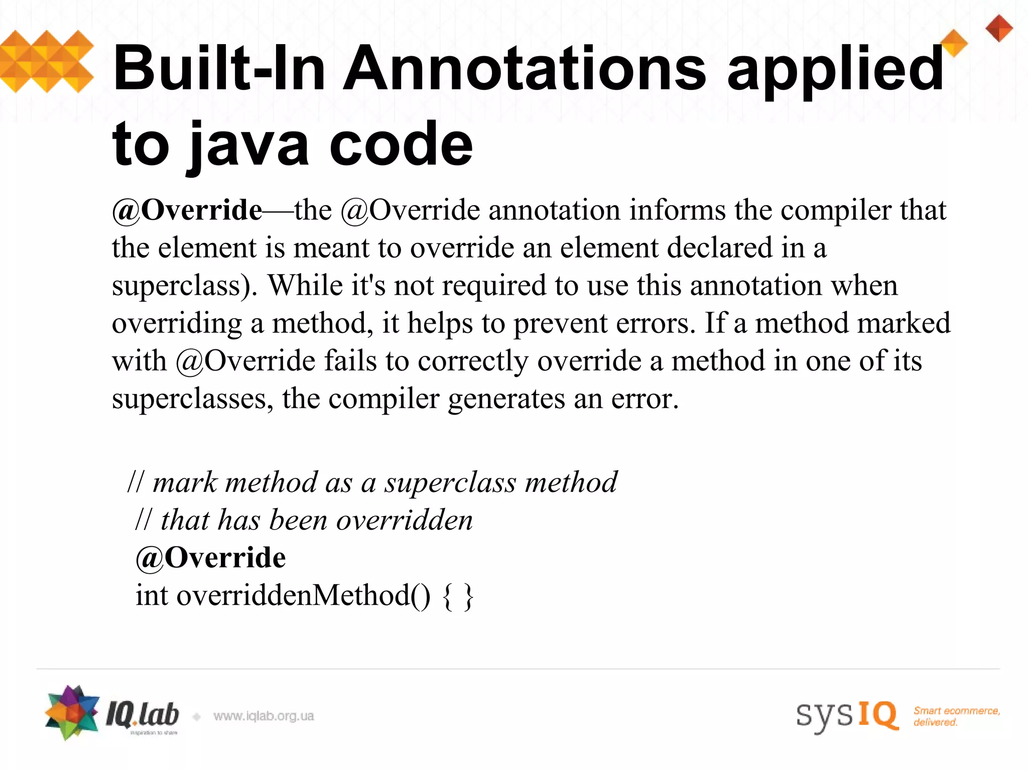 Built-In Annotations applied
to java code
@Override—the @Override annotation informs the compiler that
the element is meant to override an element declared in a
superclass). While it's not required to use this annotation when
overriding a method, it helps to prevent errors. If a method marked
with @Override fails to correctly override a method in one of its
superclasses, the compiler generates an error.

 // mark method as a superclass method
  // that has been overridden
  @Override
  int overriddenMethod() { }
 