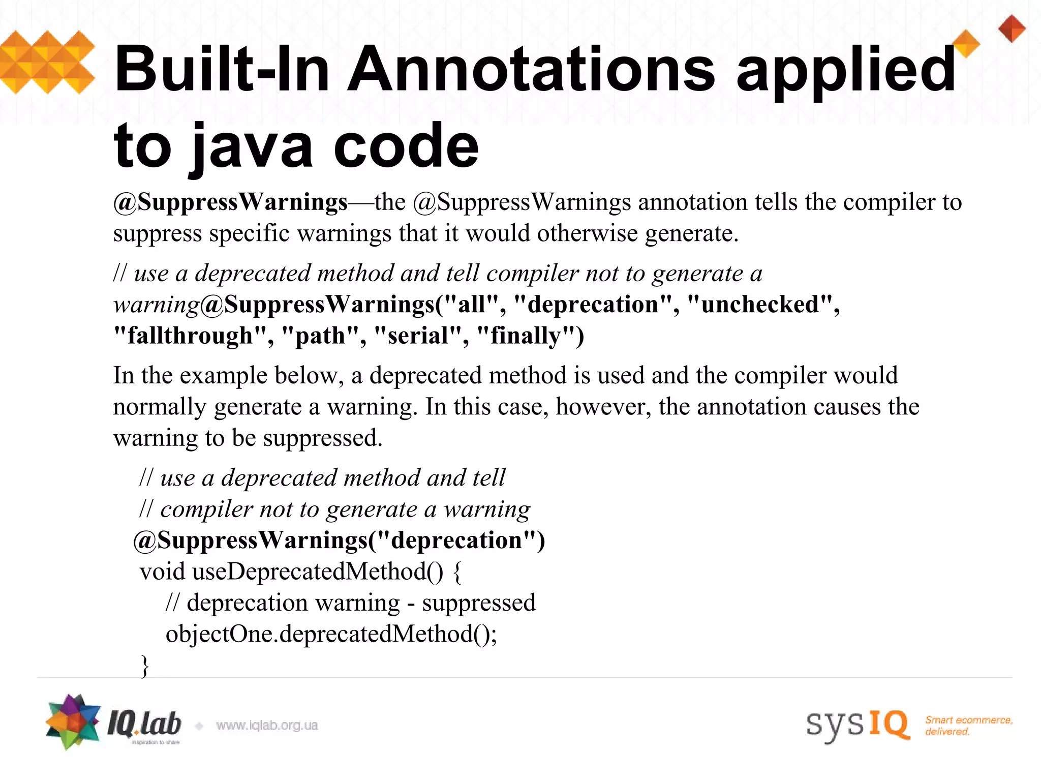 Built-In Annotations applied
to java code
@SuppressWarnings—the @SuppressWarnings annotation tells the compiler to
suppress specific warnings that it would otherwise generate.
// use a deprecated method and tell compiler not to generate a
warning@SuppressWarnings("all", "deprecation", "unchecked",
"fallthrough", "path", "serial", "finally")
In the example below, a deprecated method is used and the compiler would
normally generate a warning. In this case, however, the annotation causes the
warning to be suppressed.
 // use a deprecated method and tell
 // compiler not to generate a warning
 @SuppressWarnings("deprecation")
 void useDeprecatedMethod() {
    // deprecation warning - suppressed
    objectOne.deprecatedMethod();
 }
 