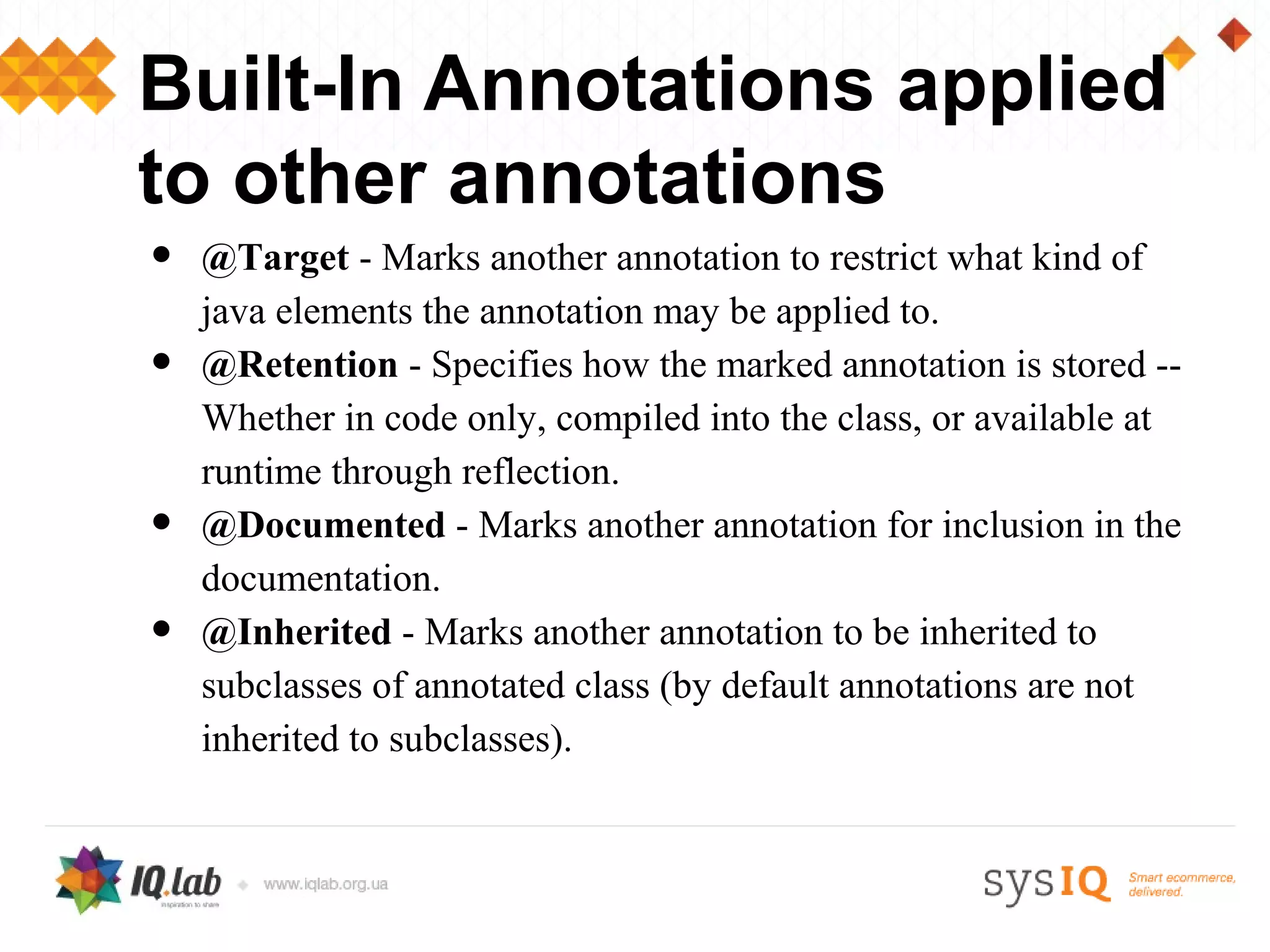 Built-In Annotations applied
to other annotations
•   @Target - Marks another annotation to restrict what kind of
    java elements the annotation may be applied to.
•   @Retention - Specifies how the marked annotation is stored --
    Whether in code only, compiled into the class, or available at
    runtime through reflection.
•   @Documented - Marks another annotation for inclusion in the
    documentation.
•   @Inherited - Marks another annotation to be inherited to
    subclasses of annotated class (by default annotations are not
    inherited to subclasses).
 