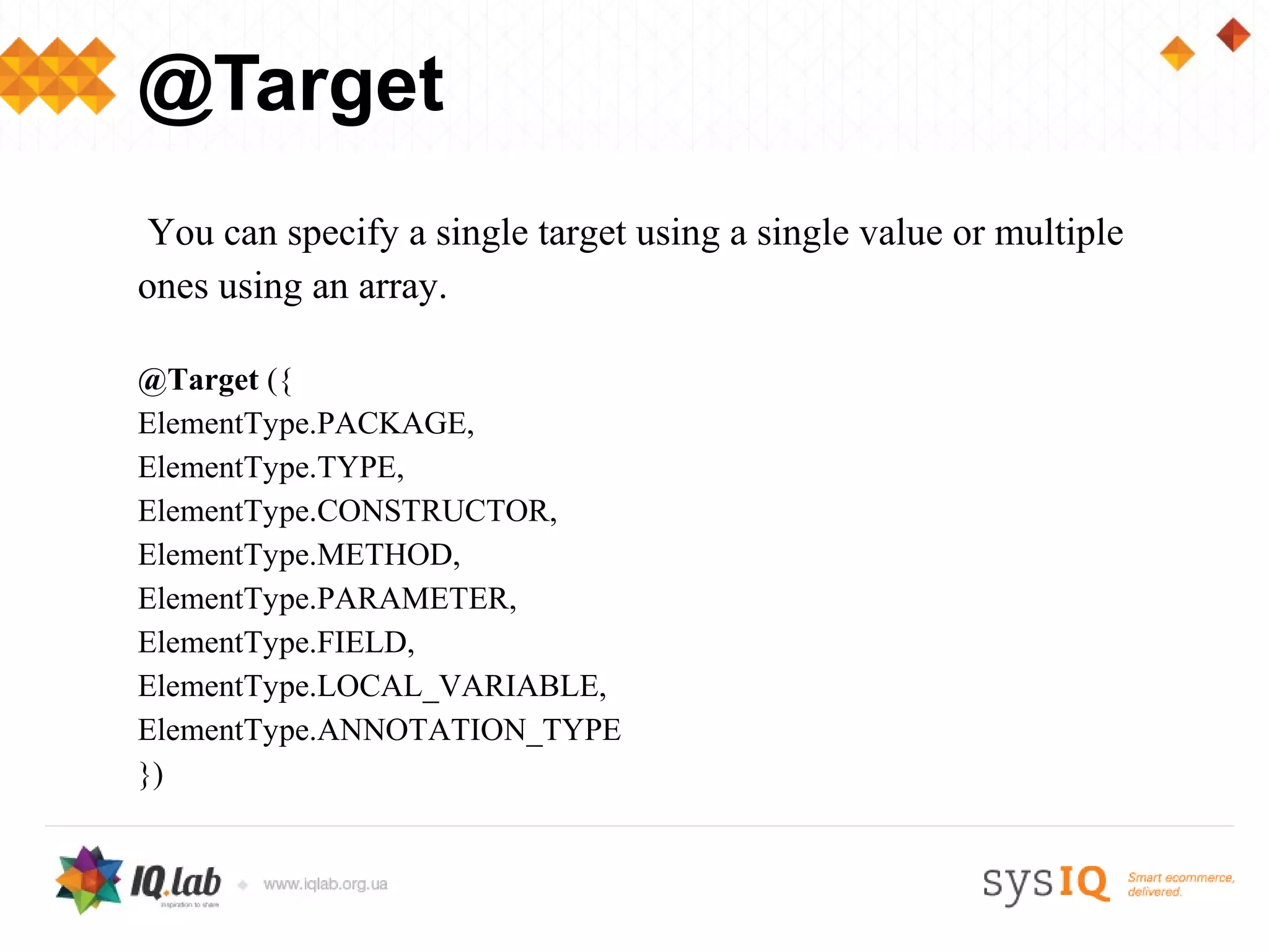 @Target
 You can specify a single target using a single value or multiple
ones using an array.

@Target ({
ElementType.PACKAGE,
ElementType.TYPE,
ElementType.CONSTRUCTOR,
ElementType.METHOD,
ElementType.PARAMETER,
ElementType.FIELD,
ElementType.LOCAL_VARIABLE,
ElementType.ANNOTATION_TYPE
})
 
