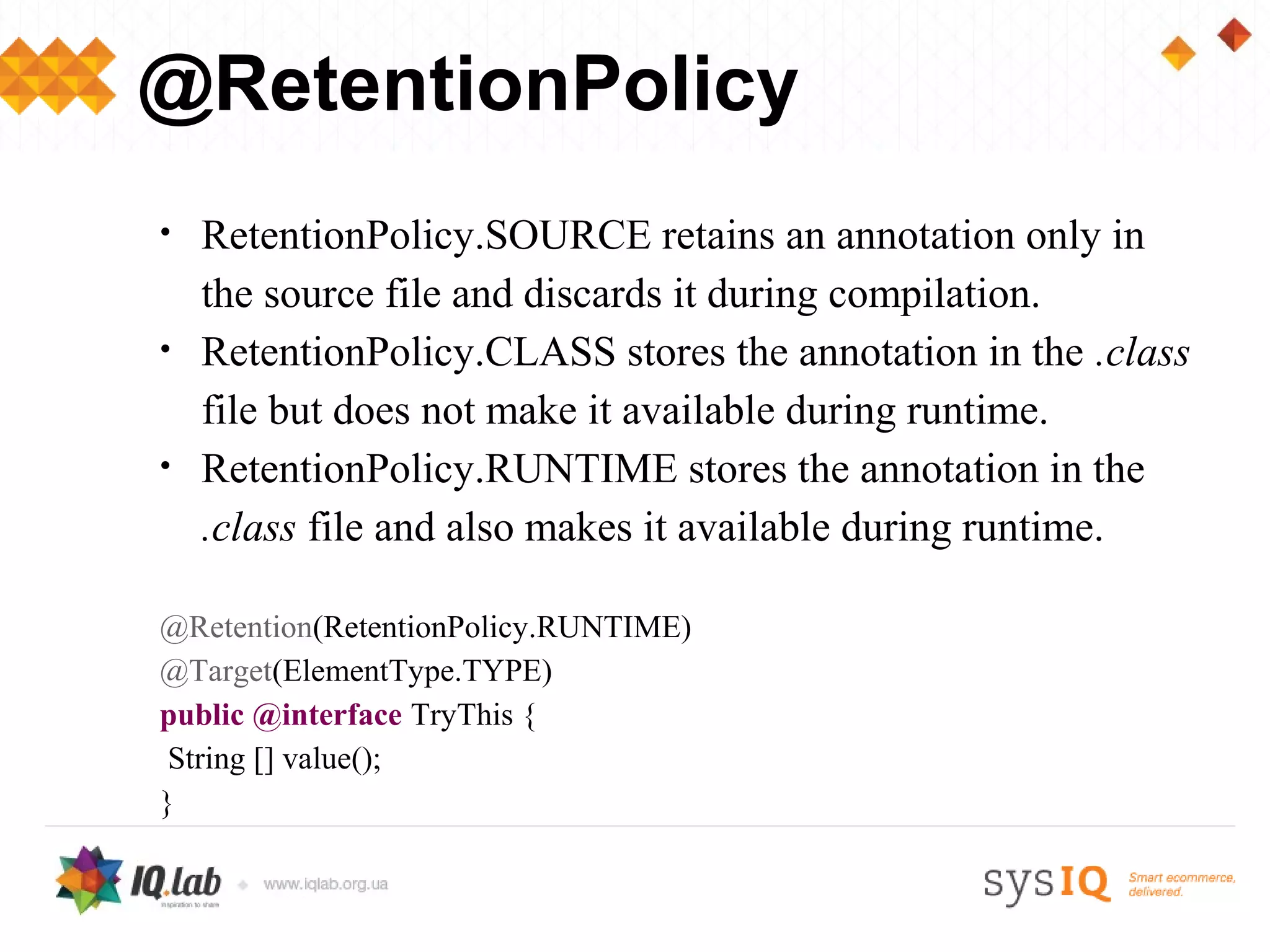 @RetentionPolicy
•   RetentionPolicy.SOURCE retains an annotation only in
    the source file and discards it during compilation.
•   RetentionPolicy.CLASS stores the annotation in the .class
    file but does not make it available during runtime.
•   RetentionPolicy.RUNTIME stores the annotation in the
    .class file and also makes it available during runtime.

@Retention(RetentionPolicy.RUNTIME)
@Target(ElementType.TYPE)
public @interface TryThis {
 String [] value();
}
 
