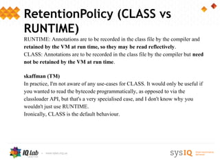 RetentionPolicy (CLASS vs
RUNTIME)
RUNTIME: Annotations are to be recorded in the class file by the compiler and
retained by the VM at run time, so they may be read reflectively.
CLASS: Annotations are to be recorded in the class file by the compiler but need
not be retained by the VM at run time.

skaffman (TM)
In practice, I'm not aware of any use-cases for CLASS. It would only be useful if
you wanted to read the bytecode programmatically, as opposed to via the
classloader API, but that's a very specialised case, and I don't know why you
wouldn't just use RUNTIME.
Ironically, CLASS is the default behaviour.
 