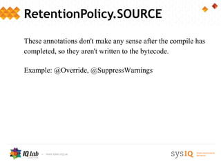 RetentionPolicy.SOURCE

These annotations don't make any sense after the compile has
completed, so they aren't written to the bytecode.

Example: @Override, @SuppressWarnings
 