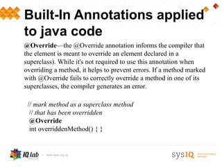Built-In Annotations applied
to java code
@Override—the @Override annotation informs the compiler that
the element is meant to override an element declared in a
superclass). While it's not required to use this annotation when
overriding a method, it helps to prevent errors. If a method marked
with @Override fails to correctly override a method in one of its
superclasses, the compiler generates an error.

 // mark method as a superclass method
  // that has been overridden
  @Override
  int overriddenMethod() { }
 