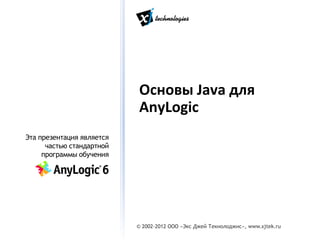 Основы Java для
                           AnyLogic
Эта презентация является
      частью стандартной
     программы обучения




                           © 2002-2012 ООО «Экс Джей Текнолоджис», www.xjtek.ru
 