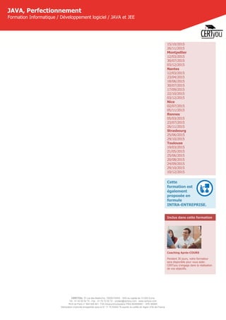 CERTYOU, 37 rue des Mathurins, 75008 PARIS - SAS au capital de 10 000 Euros
Tél : 01 42 93 52 72 - Fax : 01 70 72 02 72 - contact@certyou.com - www.certyou.com
RCS de Paris n° 804 509 461- TVA intracommunautaire FR03 804509461 - APE 8559A
Déclaration d’activité enregistrée sous le N° 11 75 52524 75 auprès du préfet de région d’Ile-de-France
JAVA, Perfectionnement
Formation Informatique / Développement logiciel / JAVA et JEE
15/10/2015
26/11/2015
Montpellier
12/03/2015
30/07/2015
03/12/2015
Nantes
12/03/2015
23/04/2015
18/06/2015
30/07/2015
17/09/2015
22/10/2015
03/12/2015
Nice
02/07/2015
05/11/2015
Rennes
05/03/2015
23/07/2015
26/11/2015
Strasbourg
25/06/2015
29/10/2015
Toulouse
19/03/2015
21/05/2015
25/06/2015
20/08/2015
24/09/2015
29/10/2015
10/12/2015
Cette
formation est
également
proposée en
formule
INTRA-ENTREPRISE.
Inclus dans cette formation
Coaching Après-COURS
Pendant 30 jours, votre formateur
sera disponible pour vous aider.
CERTyou s'engage dans la réalisation
de vos objectifs.
 