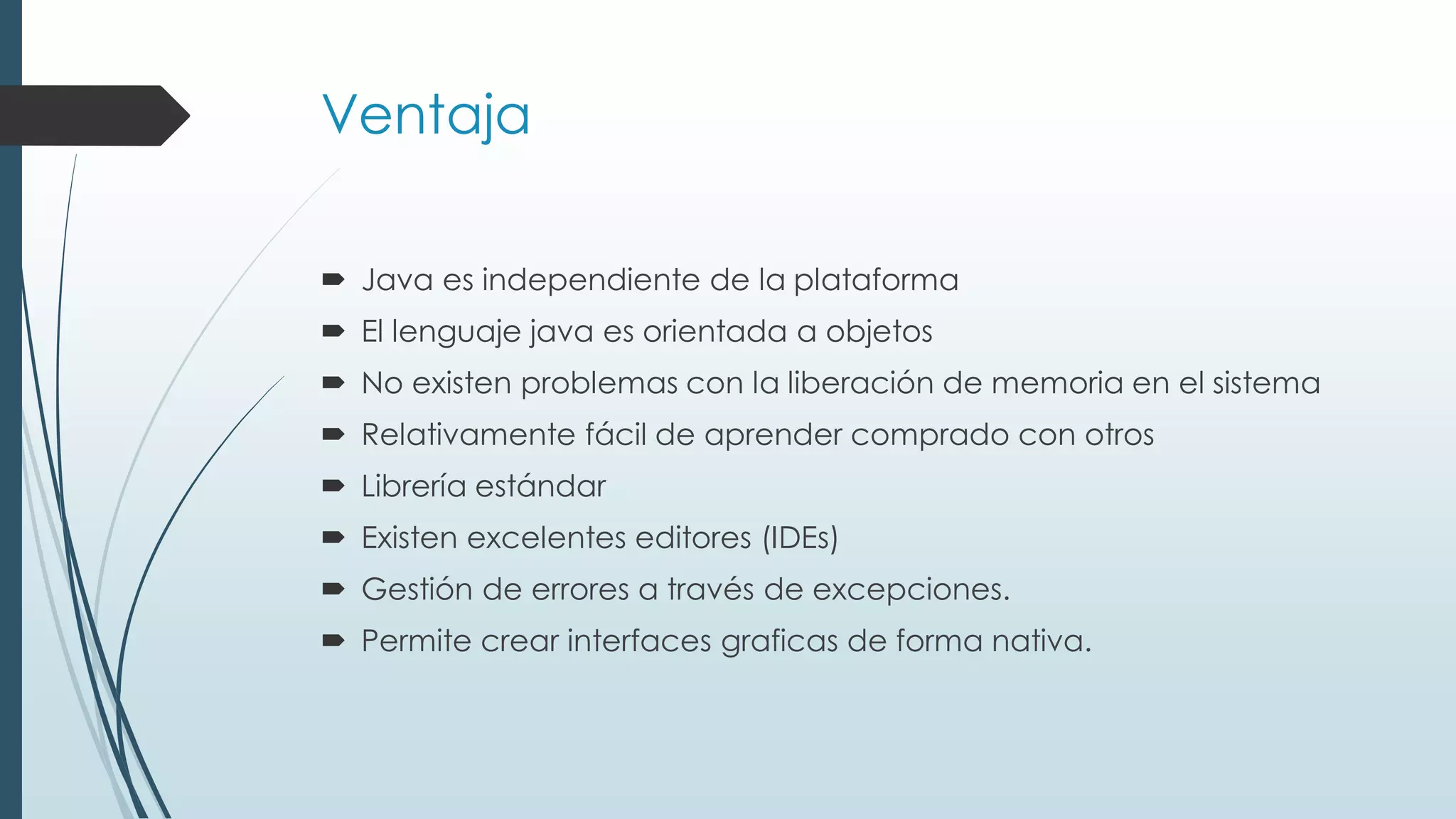 Ventaja
 Java es independiente de la plataforma
 El lenguaje java es orientada a objetos
 No existen problemas con la liberación de memoria en el sistema
 Relativamente fácil de aprender comprado con otros
 Librería estándar
 Existen excelentes editores (IDEs)
 Gestión de errores a través de excepciones.
 Permite crear interfaces graficas de forma nativa.
 