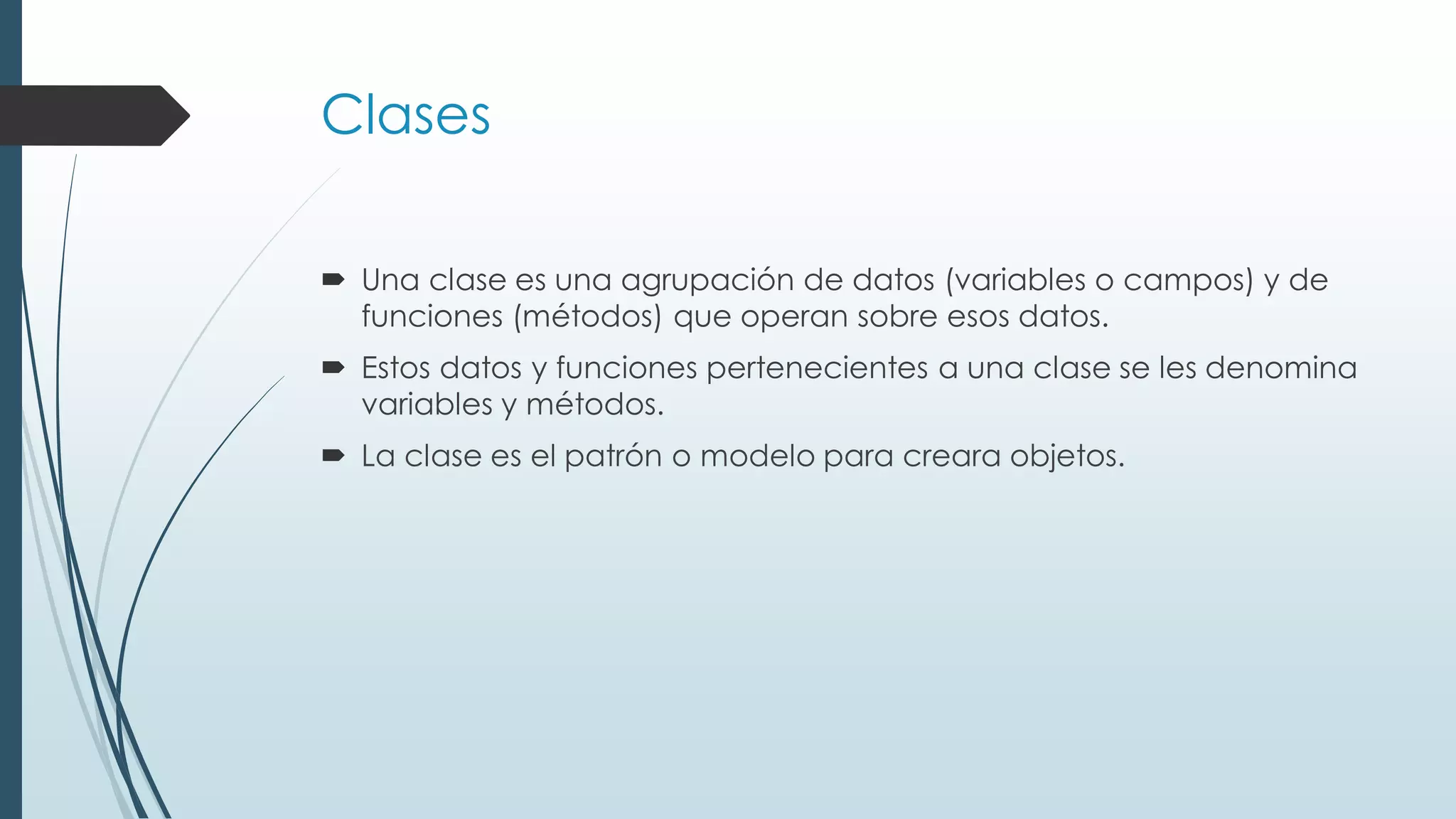Clases
 Una clase es una agrupación de datos (variables o campos) y de
funciones (métodos) que operan sobre esos datos.
 Estos datos y funciones pertenecientes a una clase se les denomina
variables y métodos.
 La clase es el patrón o modelo para creara objetos.
 