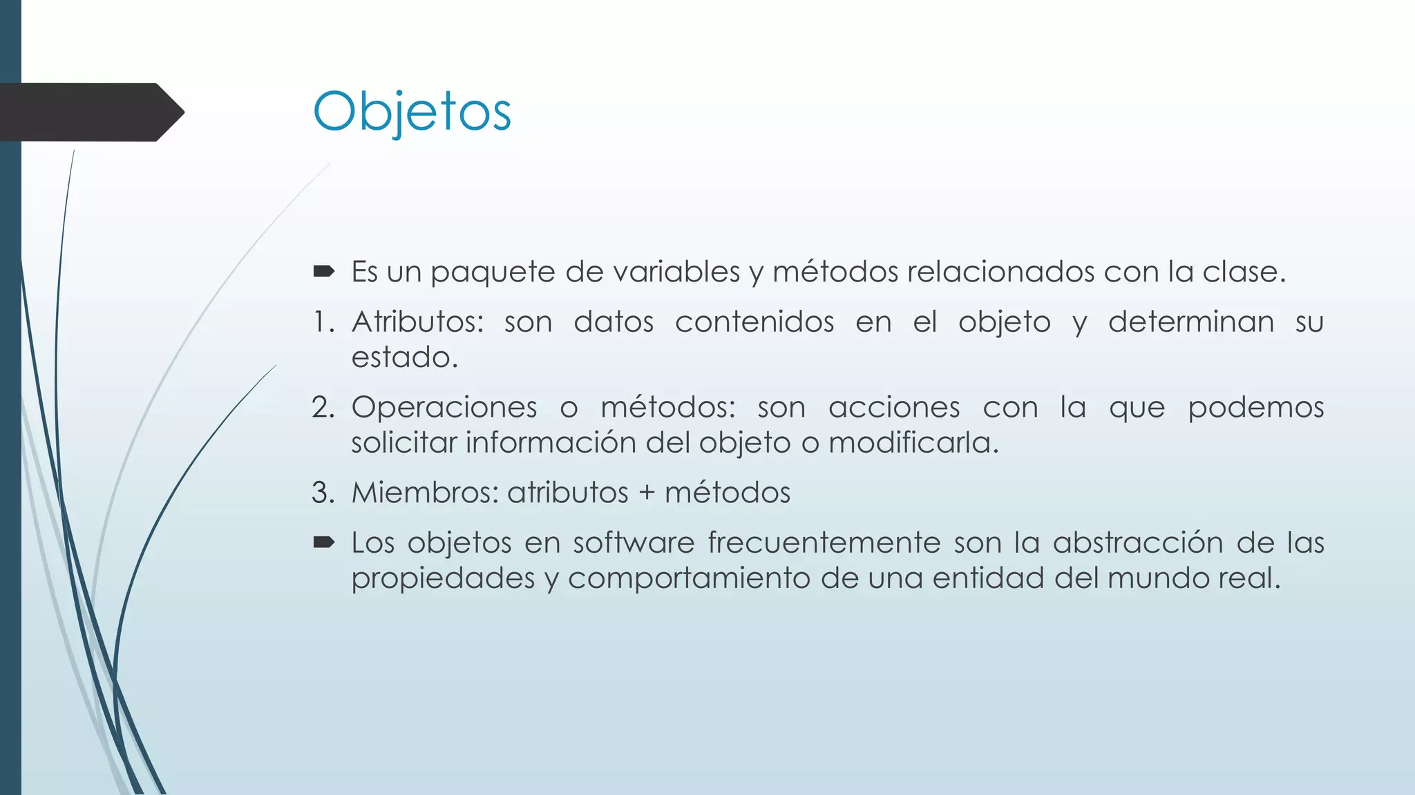 Objetos
 Es un paquete de variables y métodos relacionados con la clase.
1. Atributos: son datos contenidos en el objeto y determinan su
estado.
2. Operaciones o métodos: son acciones con la que podemos
solicitar información del objeto o modificarla.
3. Miembros: atributos + métodos
 Los objetos en software frecuentemente son la abstracción de las
propiedades y comportamiento de una entidad del mundo real.
 