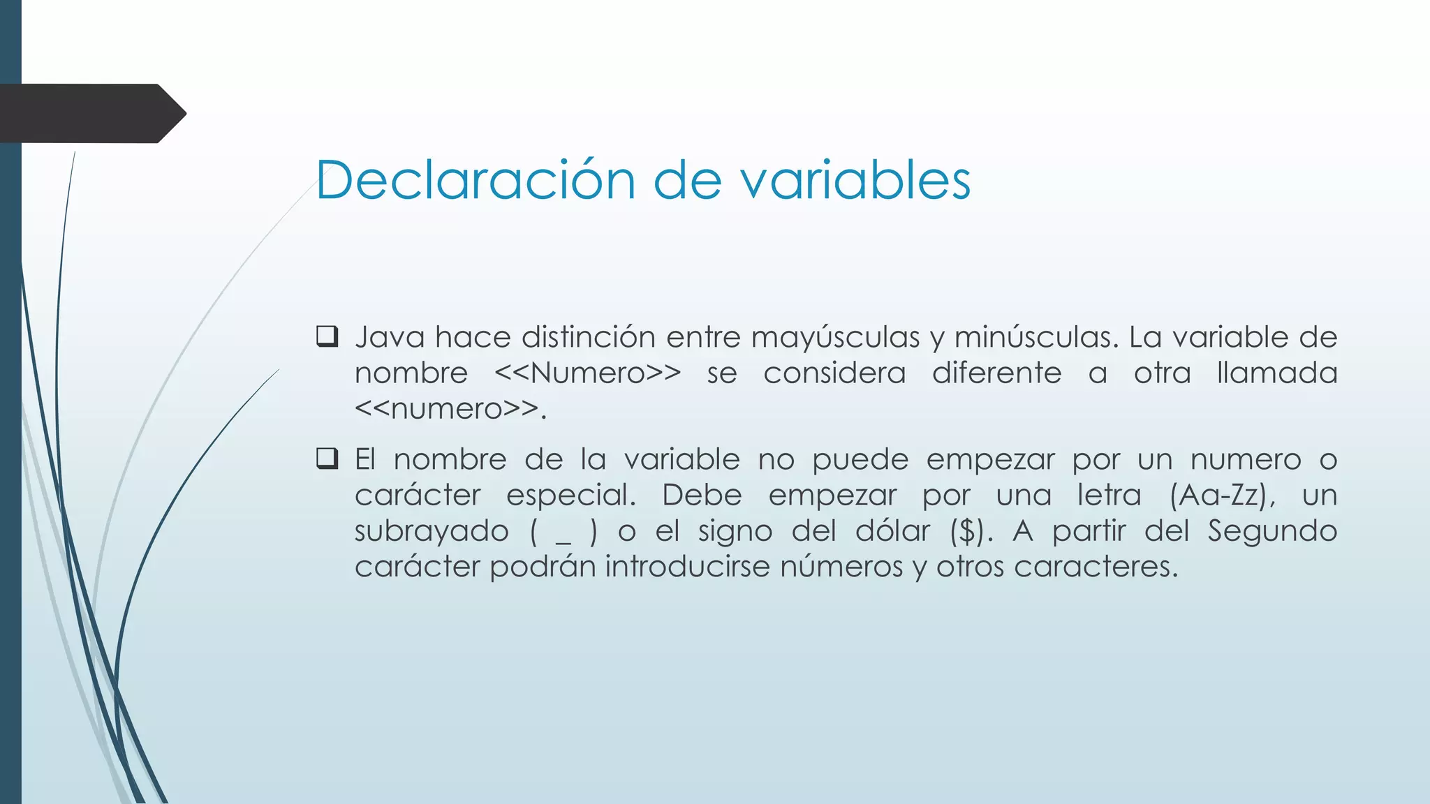 Declaración de variables
❑ Java hace distinción entre mayúsculas y minúsculas. La variable de
nombre <<Numero>> se considera diferente a otra llamada
<<numero>>.
❑ El nombre de la variable no puede empezar por un numero o
carácter especial. Debe empezar por una letra (Aa-Zz), un
subrayado ( _ ) o el signo del dólar ($). A partir del Segundo
carácter podrán introducirse números y otros caracteres.
 
