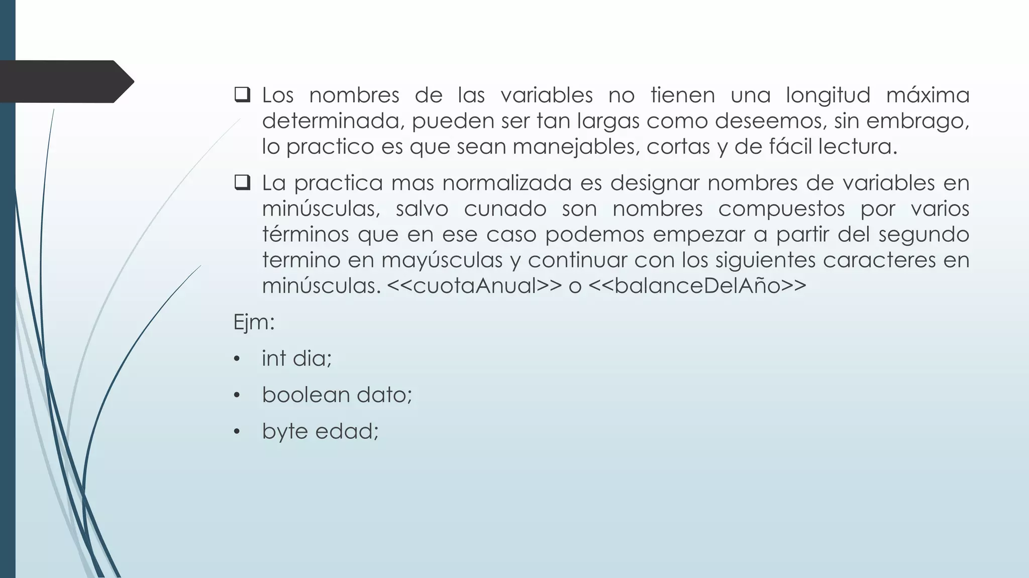 ❑ Los nombres de las variables no tienen una longitud máxima
determinada, pueden ser tan largas como deseemos, sin embrago,
lo practico es que sean manejables, cortas y de fácil lectura.
❑ La practica mas normalizada es designar nombres de variables en
minúsculas, salvo cunado son nombres compuestos por varios
términos que en ese caso podemos empezar a partir del segundo
termino en mayúsculas y continuar con los siguientes caracteres en
minúsculas. <<cuotaAnual>> o <<balanceDelAño>>
Ejm:
• int dia;
• boolean dato;
• byte edad;
 