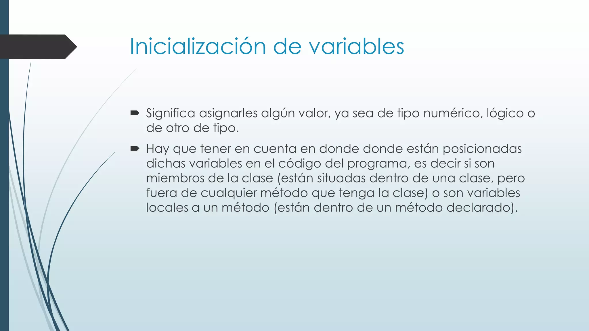 Inicialización de variables
 Significa asignarles algún valor, ya sea de tipo numérico, lógico o
de otro de tipo.
 Hay que tener en cuenta en donde donde están posicionadas
dichas variables en el código del programa, es decir si son
miembros de la clase (están situadas dentro de una clase, pero
fuera de cualquier método que tenga la clase) o son variables
locales a un método (están dentro de un método declarado).
 