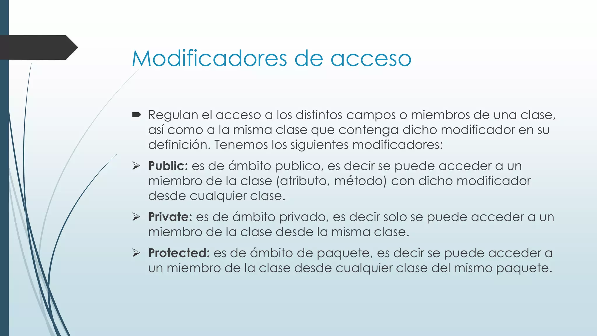 Modificadores de acceso
 Regulan el acceso a los distintos campos o miembros de una clase,
así como a la misma clase que contenga dicho modificador en su
definición. Tenemos los siguientes modificadores:
➢ Public: es de ámbito publico, es decir se puede acceder a un
miembro de la clase (atributo, método) con dicho modificador
desde cualquier clase.
➢ Private: es de ámbito privado, es decir solo se puede acceder a un
miembro de la clase desde la misma clase.
➢ Protected: es de ámbito de paquete, es decir se puede acceder a
un miembro de la clase desde cualquier clase del mismo paquete.
 