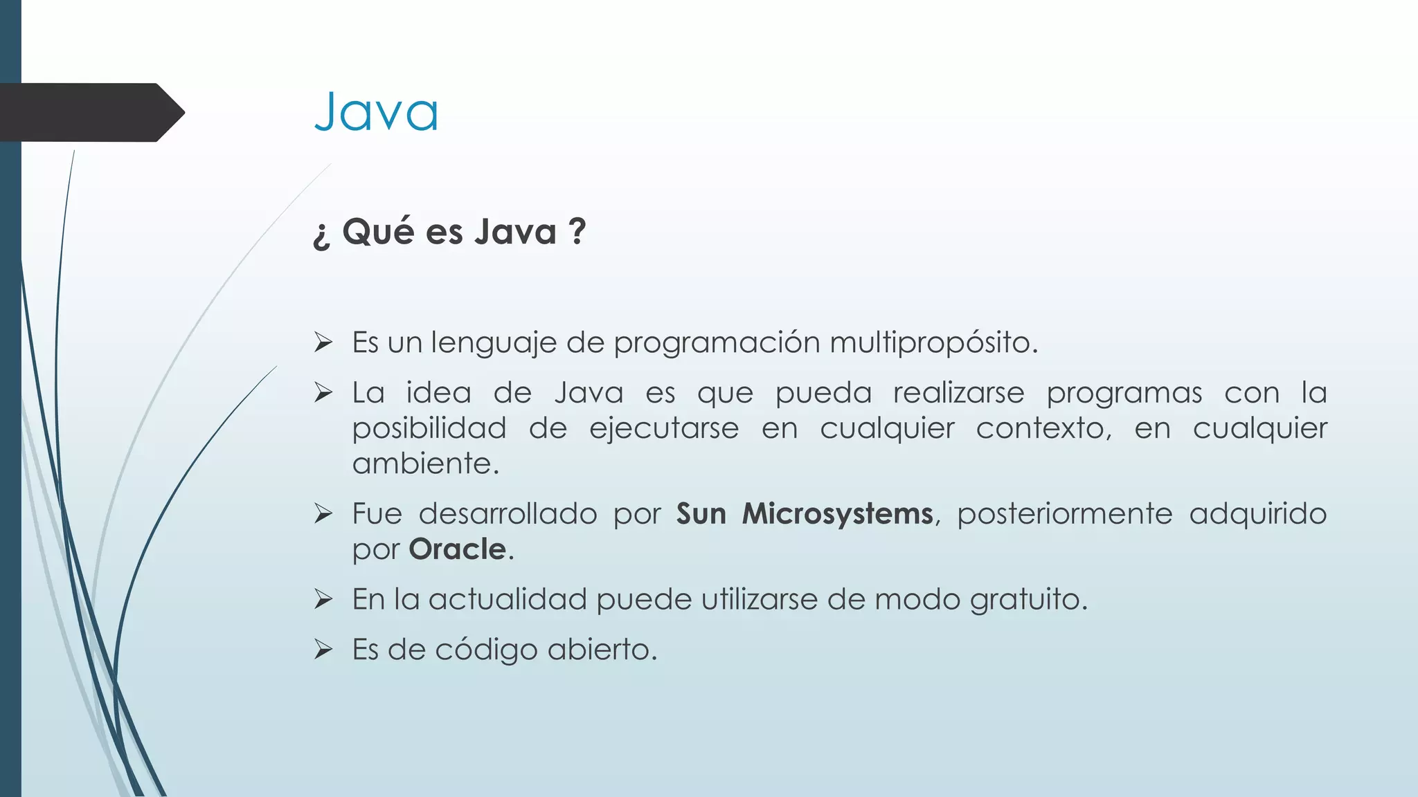 Java
¿ Qué es Java ?
➢ Es un lenguaje de programación multipropósito.
➢ La idea de Java es que pueda realizarse programas con la
posibilidad de ejecutarse en cualquier contexto, en cualquier
ambiente.
➢ Fue desarrollado por Sun Microsystems, posteriormente adquirido
por Oracle.
➢ En la actualidad puede utilizarse de modo gratuito.
➢ Es de código abierto.
 