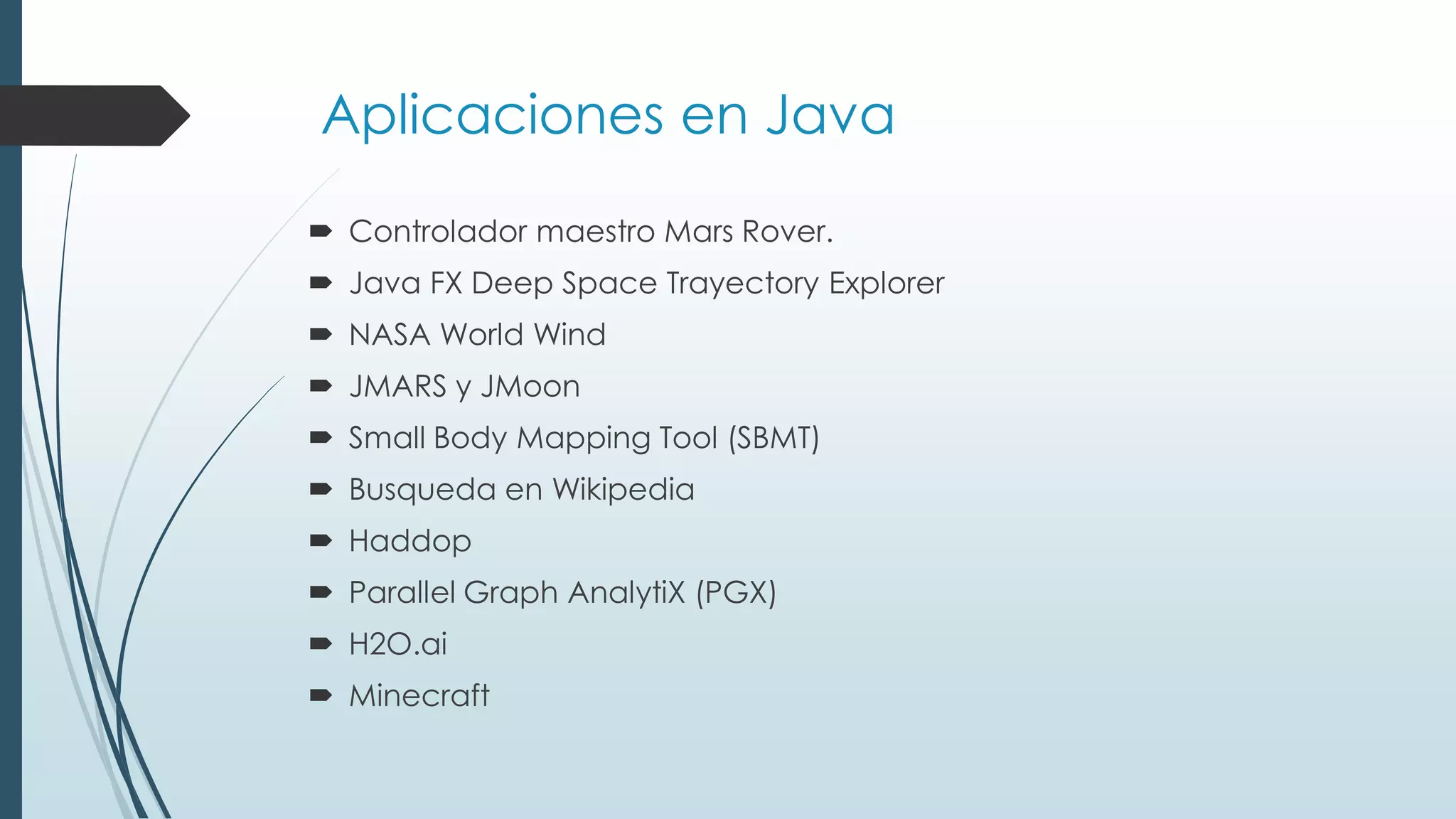 Aplicaciones en Java
 Controlador maestro Mars Rover.
 Java FX Deep Space Trayectory Explorer
 NASA World Wind
 JMARS y JMoon
 Small Body Mapping Tool (SBMT)
 Busqueda en Wikipedia
 Haddop
 Parallel Graph AnalytiX (PGX)
 H2O.ai
 Minecraft
 