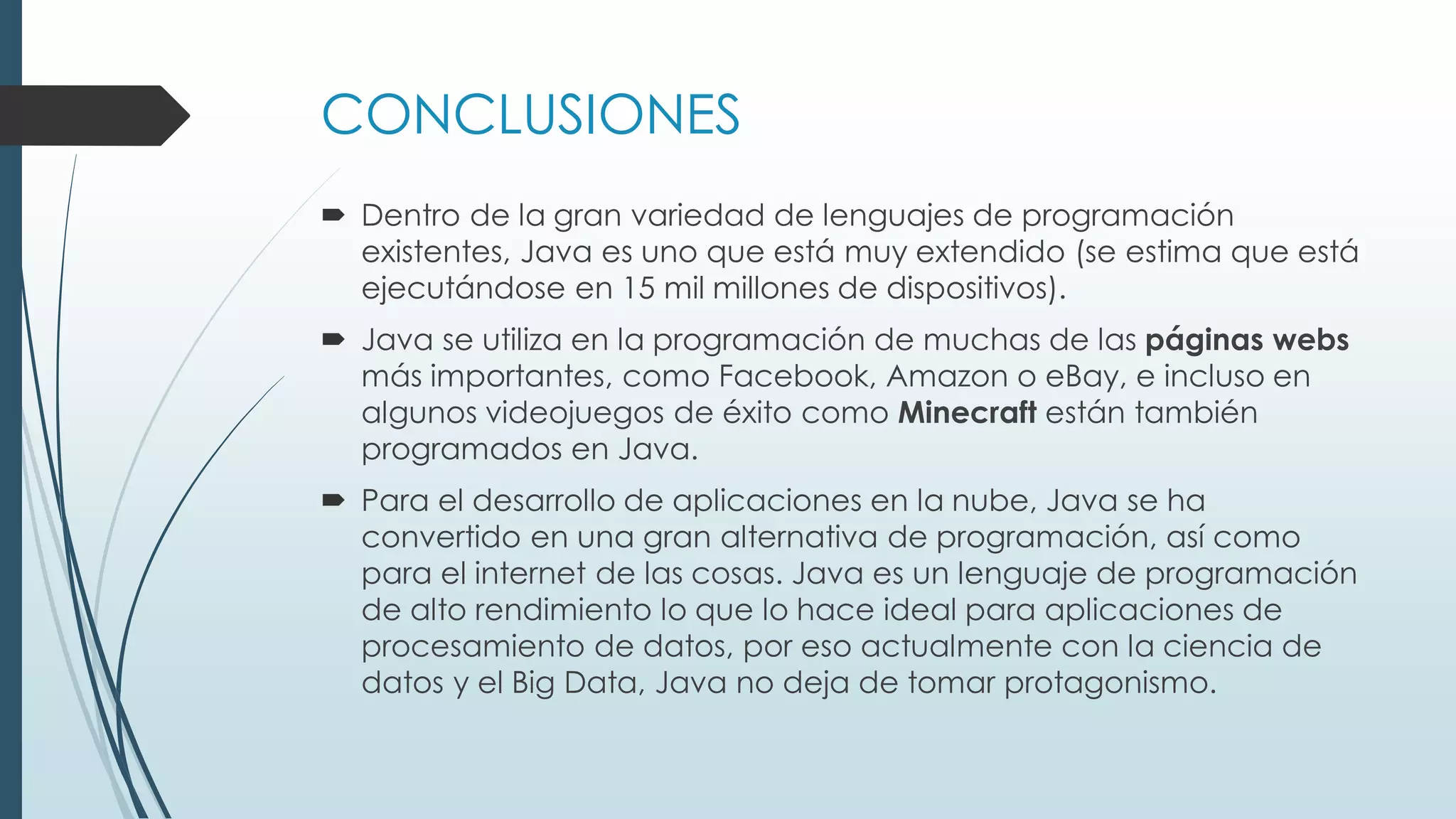 CONCLUSIONES
 Dentro de la gran variedad de lenguajes de programación
existentes, Java es uno que está muy extendido (se estima que está
ejecutándose en 15 mil millones de dispositivos).
 Java se utiliza en la programación de muchas de las páginas webs
más importantes, como Facebook, Amazon o eBay, e incluso en
algunos videojuegos de éxito como Minecraft están también
programados en Java.
 Para el desarrollo de aplicaciones en la nube, Java se ha
convertido en una gran alternativa de programación, así como
para el internet de las cosas. Java es un lenguaje de programación
de alto rendimiento lo que lo hace ideal para aplicaciones de
procesamiento de datos, por eso actualmente con la ciencia de
datos y el Big Data, Java no deja de tomar protagonismo.
 