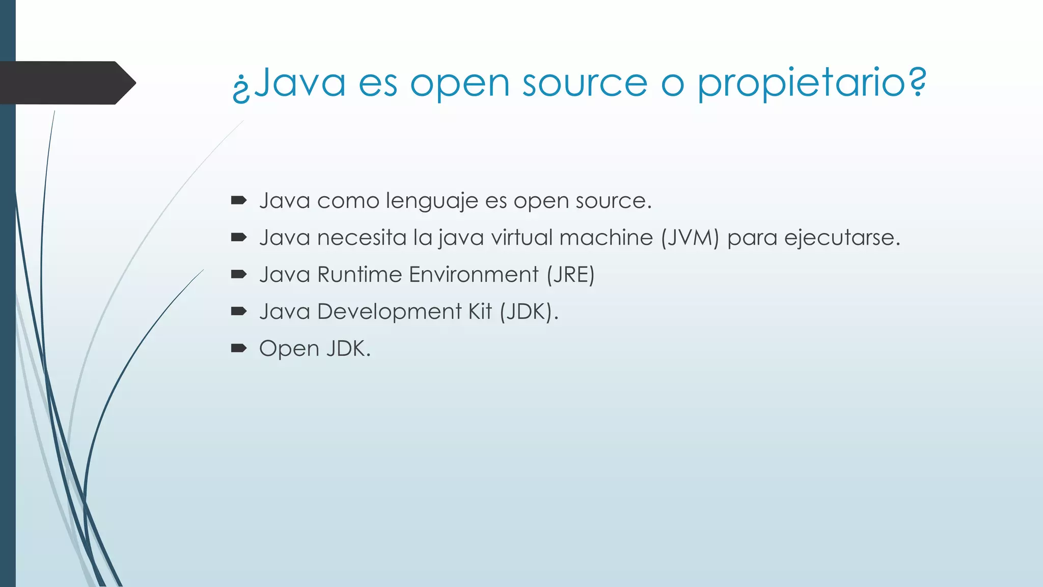 ¿Java es open source o propietario?
 Java como lenguaje es open source.
 Java necesita la java virtual machine (JVM) para ejecutarse.
 Java Runtime Environment (JRE)
 Java Development Kit (JDK).
 Open JDK.
 